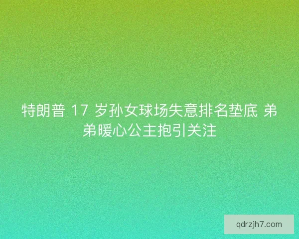特朗普 17 岁孙女球场失意排名垫底 弟弟暖心公主抱引关注