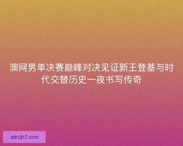 澳网男单决赛巅峰对决见证新王登基与时代交替历史一夜书写传奇
