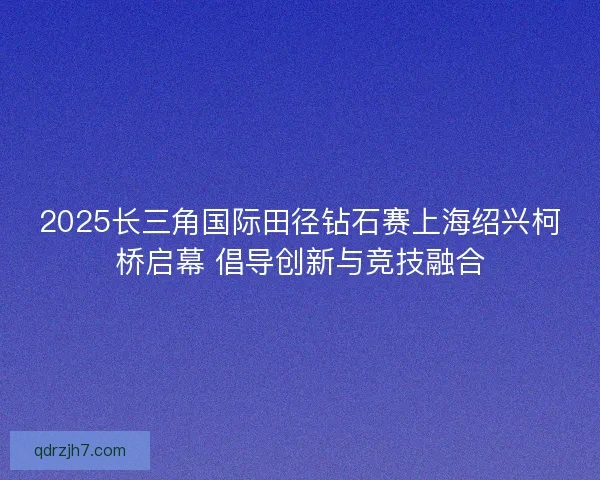 2025长三角国际田径钻石赛上海绍兴柯桥启幕 倡导创新与竞技融合