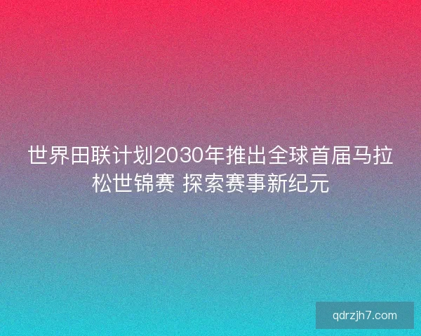 世界田联计划2030年推出全球首届马拉松世锦赛 探索赛事新纪元