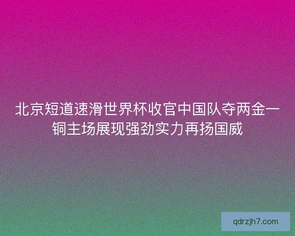 北京短道速滑世界杯收官中国队夺两金一铜主场展现强劲实力再扬国威